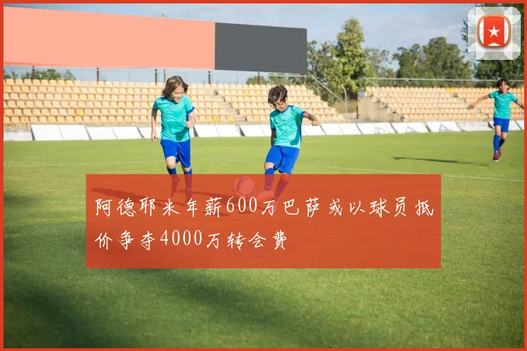 阿德耶米年薪600万巴萨或以球员抵价争夺4000万转会费