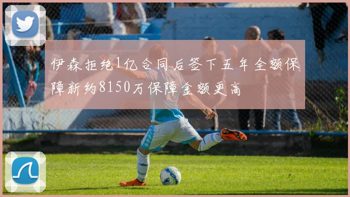 伊森拒绝1亿合同后签下五年全额保障新约8150万保障金额更高
