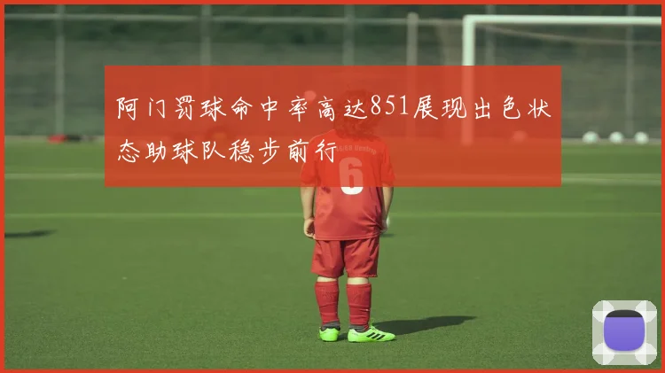 阿门罚球命中率高达851展现出色状态助球队稳步前行