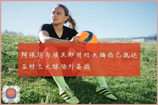 阿根廷与埃及即将对决梅西已抵达亚特兰大球场外备战