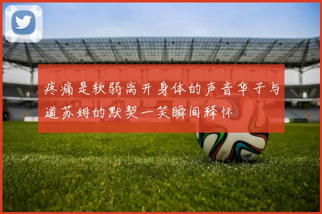 疼痛是软弱离开身体的声音华子与道苏姆的默契一笑瞬间释怀