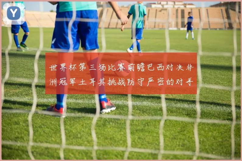 世界杯第三场比赛前瞻巴西对决非洲冠军土耳其挑战防守严密的对手