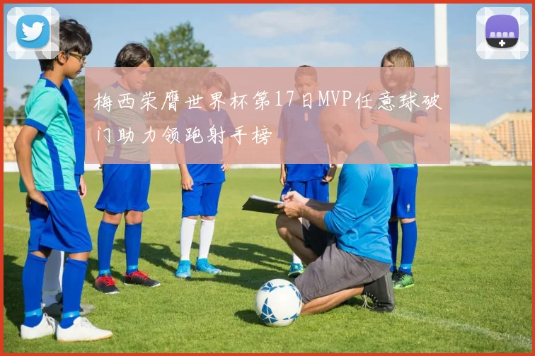 梅西荣膺世界杯第17日MVP任意球破门助力领跑射手榜