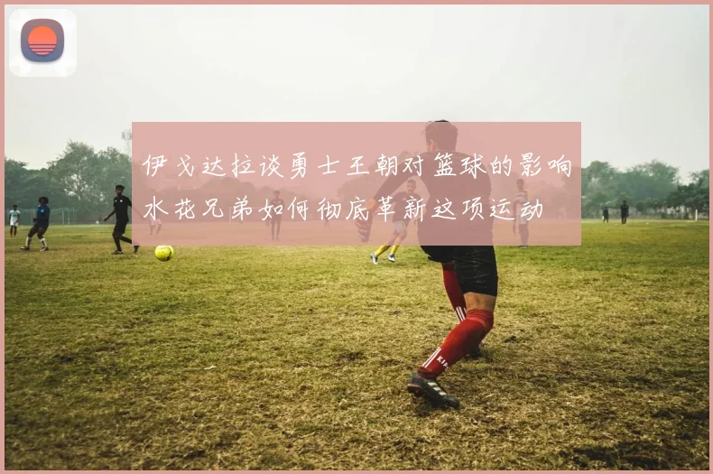 伊戈达拉谈勇士王朝对篮球的影响水花兄弟如何彻底革新这项运动
