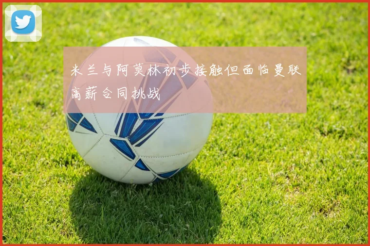 米兰与阿莫林初步接触但面临曼联高薪合同挑战