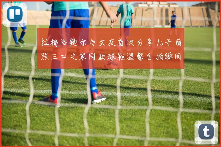 拉梅洛鲍尔与女友首次分享儿子萌照三口之家同款球鞋温馨自拍瞬间