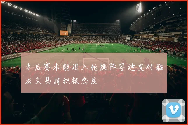 季后赛未能进入轮换阵容迪克对猛龙交易持积极态度
