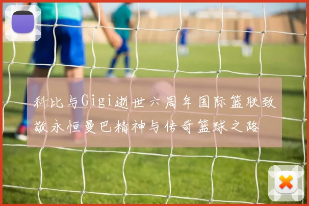 科比与Gigi逝世六周年国际篮联致敬永恒曼巴精神与传奇篮球之路