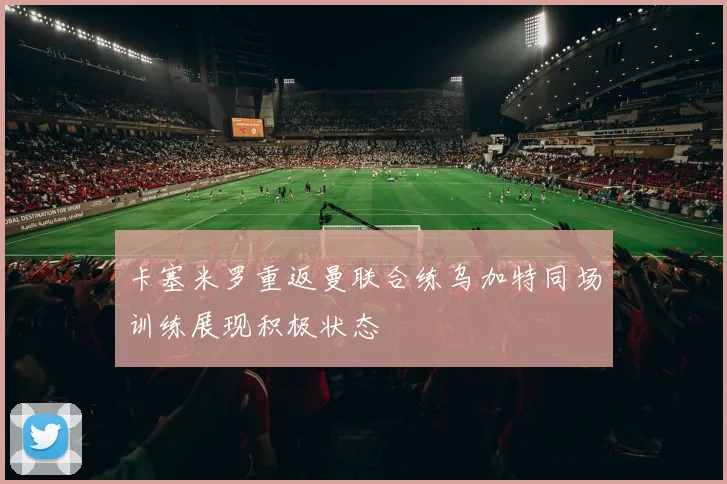 卡塞米罗重返曼联合练乌加特同场训练展现积极状态