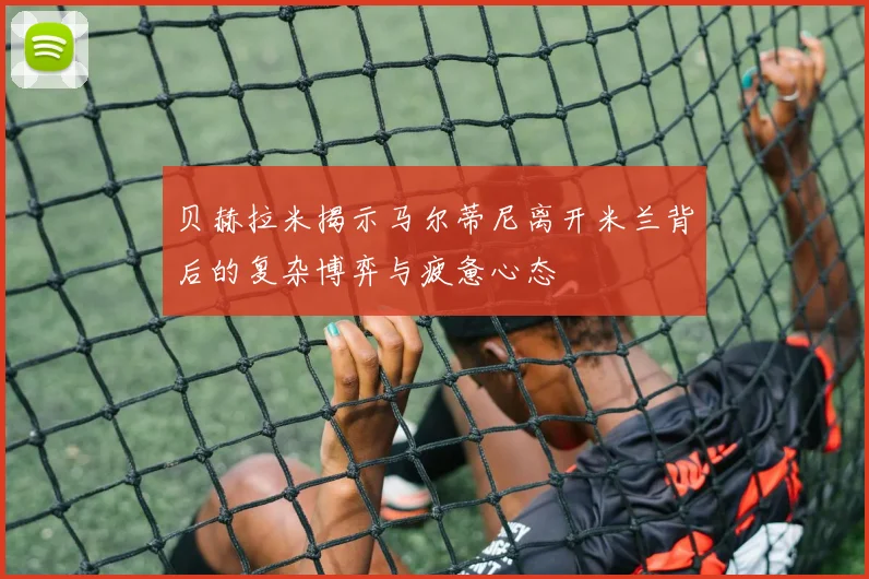 贝赫拉米揭示马尔蒂尼离开米兰背后的复杂博弈与疲惫心态
