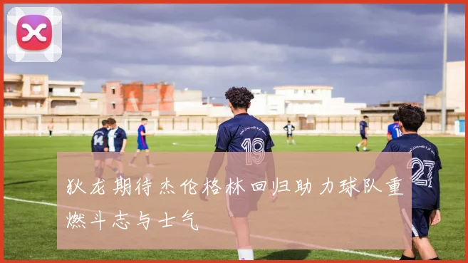 狄龙期待杰伦格林回归助力球队重燃斗志与士气