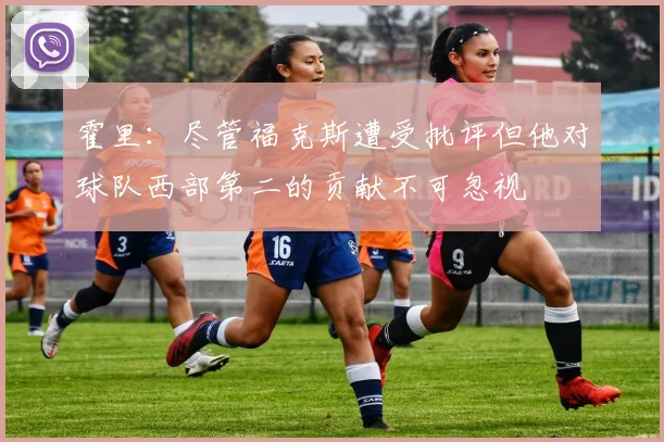 霍里：尽管福克斯遭受批评但他对球队西部第二的贡献不可忽视
