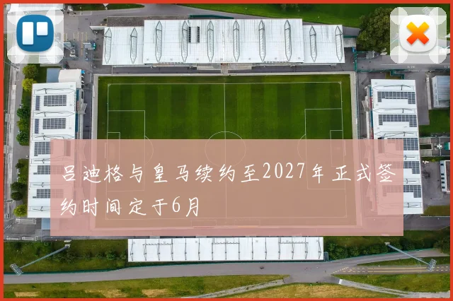 吕迪格与皇马续约至2027年正式签约时间定于6月