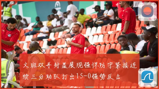 文班双手封盖展现强悍防守紧接连续三分助队打出15-0强势反击