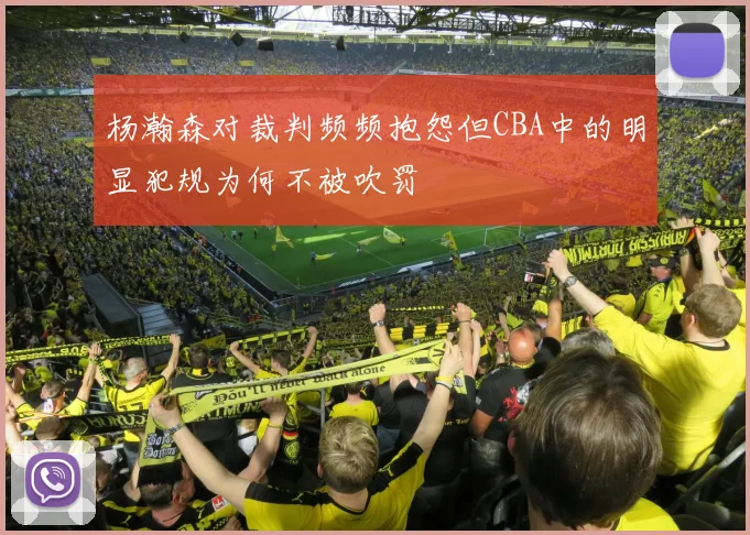 杨瀚森对裁判频频抱怨但CBA中的明显犯规为何不被吹罚