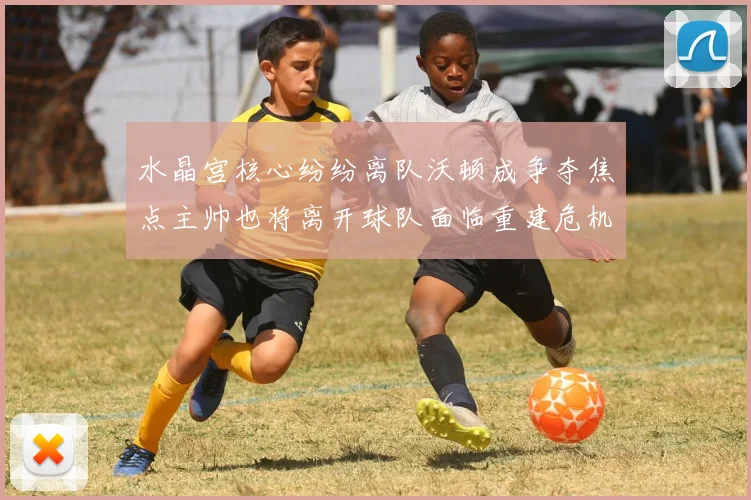水晶宫核心纷纷离队沃顿成争夺焦点主帅也将离开球队面临重建危机