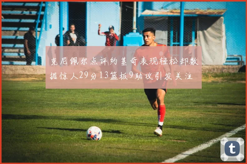 克尼佩尔点评约基奇表现轻松却数据惊人29分13篮板9助攻引发关注