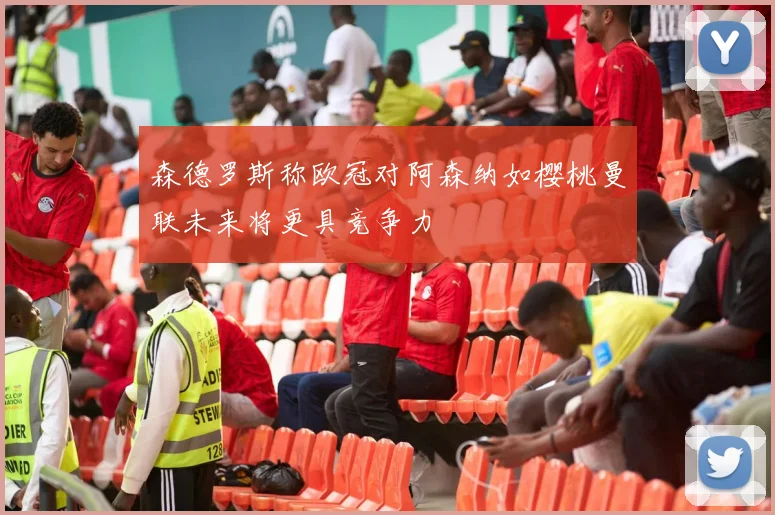 森德罗斯称欧冠对阿森纳如樱桃曼联未来将更具竞争力
