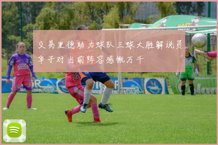 交易里德助力球队三球大胜解说员华子对当前阵容感慨万千