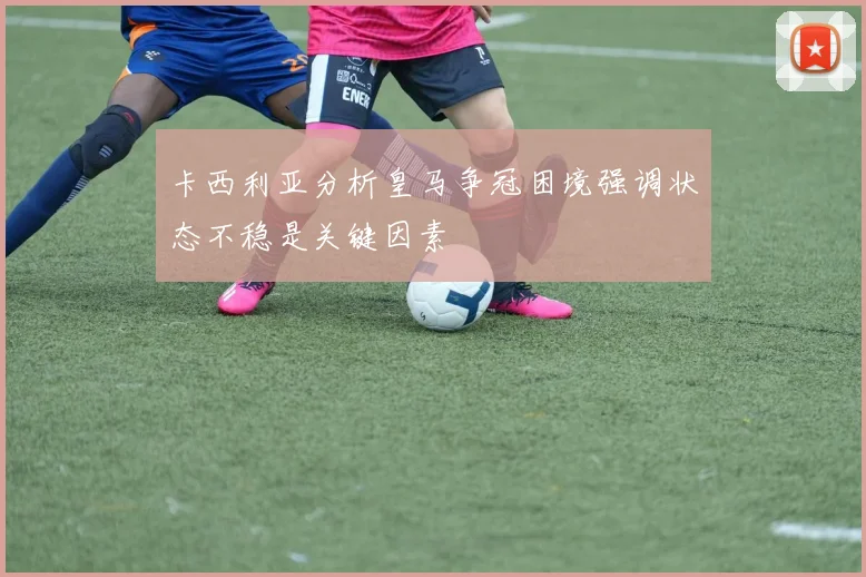 卡西利亚分析皇马争冠困境强调状态不稳是关键因素