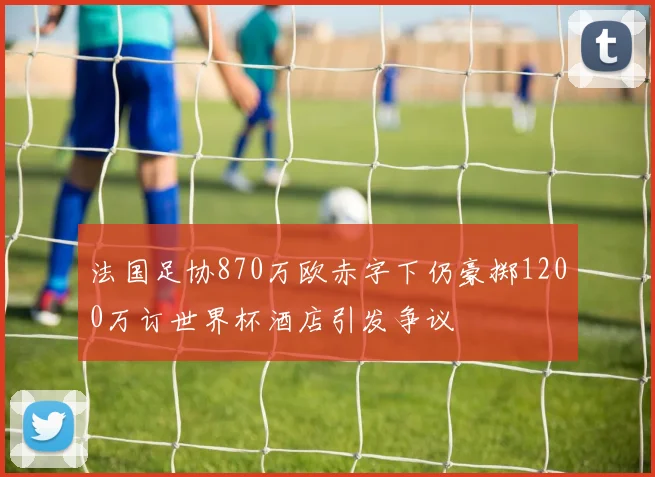 法国足协870万欧赤字下仍豪掷1200万订世界杯酒店引发争议
