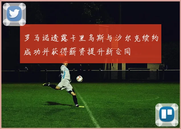 罗马诺透露卡里乌斯与沙尔克续约成功并获得薪资提升新合同