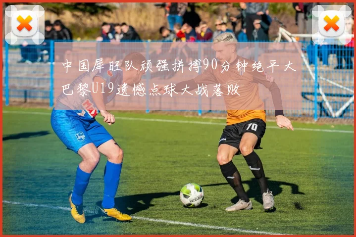 中国犀旺队顽强拼搏90分钟绝平大巴黎U19遗憾点球大战落败