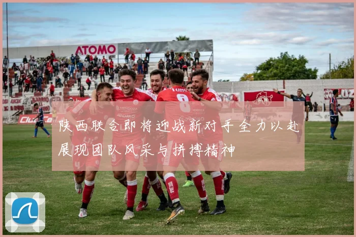 陕西联合即将迎战新对手全力以赴展现团队风采与拼搏精神