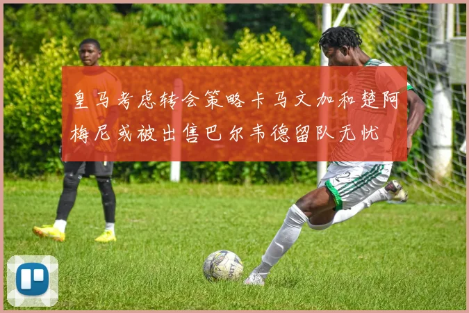 皇马考虑转会策略卡马文加和楚阿梅尼或被出售巴尔韦德留队无忧