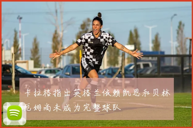 卡拉格指出英格兰依赖凯恩和贝林厄姆尚未成为完整球队